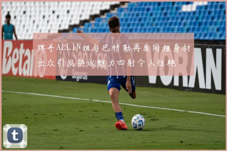 牌手ALLIN姐与巴特勒再度同框身材出众引发热议魅力四射令人惊艳