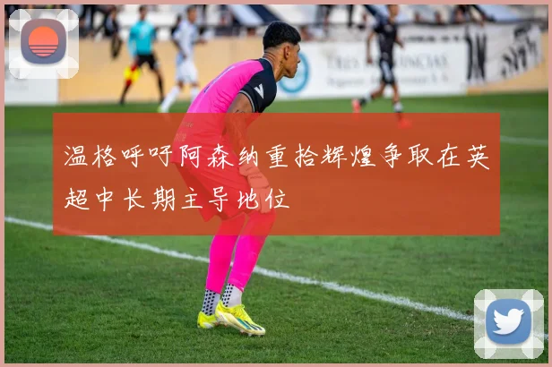 温格呼吁阿森纳重拾辉煌争取在英超中长期主导地位