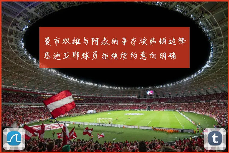 曼市双雄与阿森纳争夺埃弗顿边锋恩迪亚耶球员拒绝续约意向明确