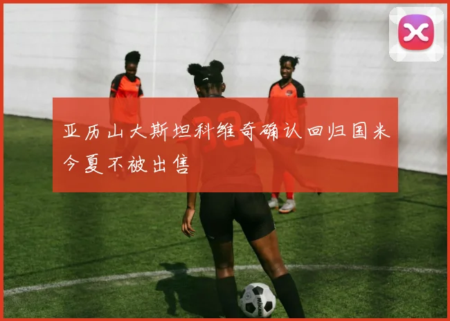 亚历山大斯坦科维奇确认回归国米今夏不被出售