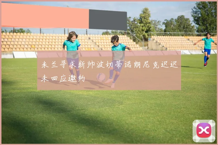 米兰寻求新帅波切蒂诺朗尼克迟迟未回应邀约