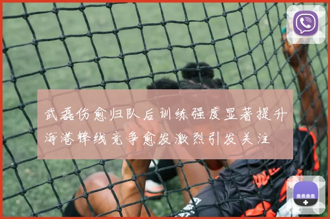 武磊伤愈归队后训练强度显著提升海港锋线竞争愈发激烈引发关注