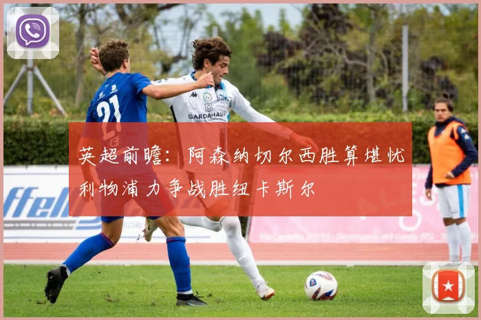 英超前瞻：阿森纳切尔西胜算堪忧利物浦力争战胜纽卡斯尔