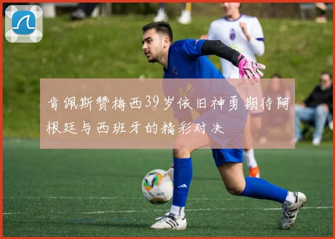 肯佩斯赞梅西39岁依旧神勇期待阿根廷与西班牙的精彩对决
