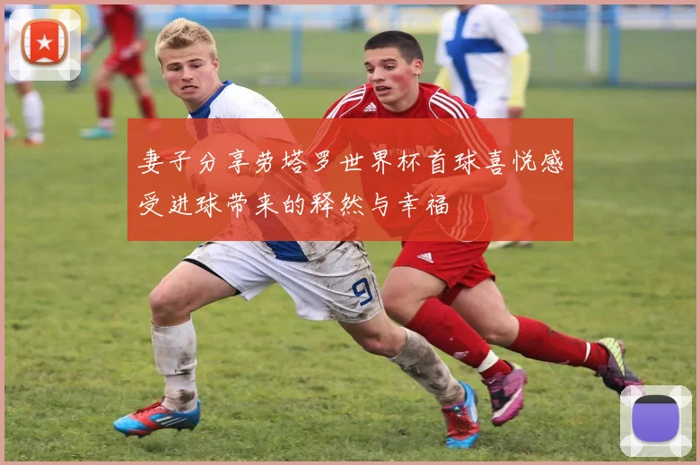 妻子分享劳塔罗世界杯首球喜悦感受进球带来的释然与幸福