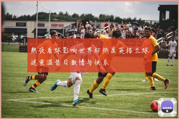 熬夜看球影响世界杯热度英格兰球迷重温昔日激情与快乐