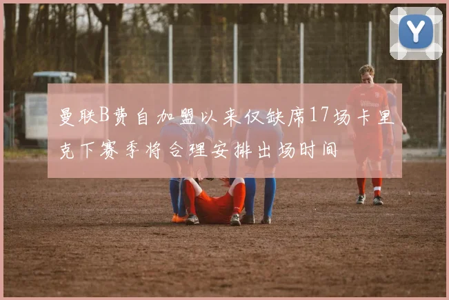 曼联B费自加盟以来仅缺席17场卡里克下赛季将合理安排出场时间