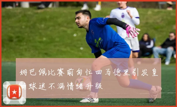 姆巴佩比赛前匆忙回马德里引发皇马球迷不满情绪升级