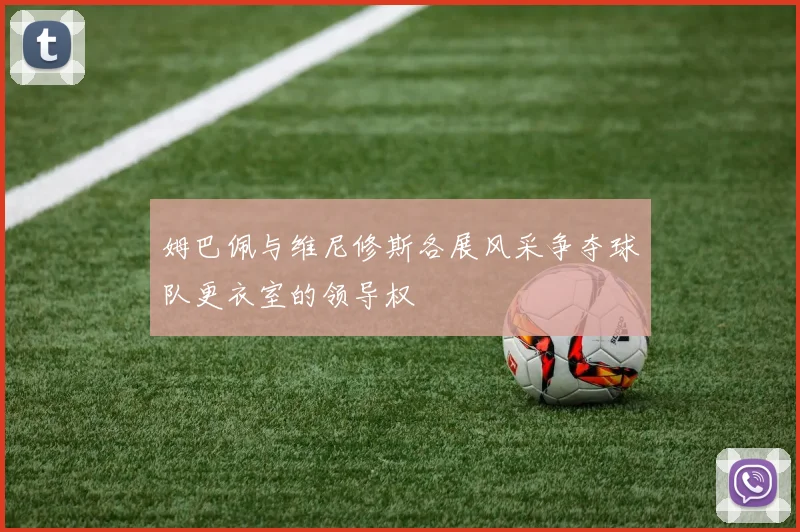 姆巴佩与维尼修斯各展风采争夺球队更衣室的领导权