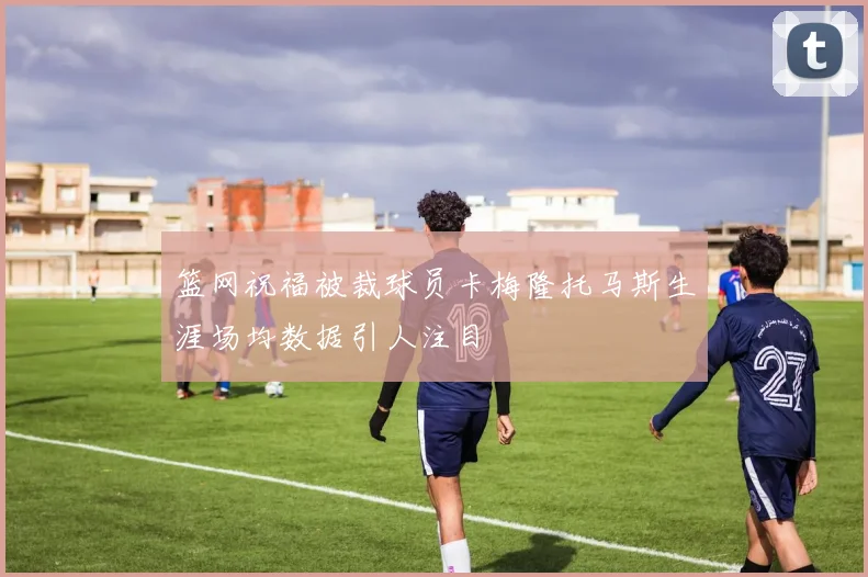 篮网祝福被裁球员卡梅隆托马斯生涯场均数据引人注目