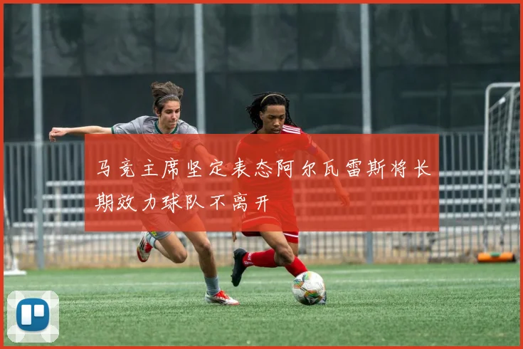 马竞主席坚定表态阿尔瓦雷斯将长期效力球队不离开