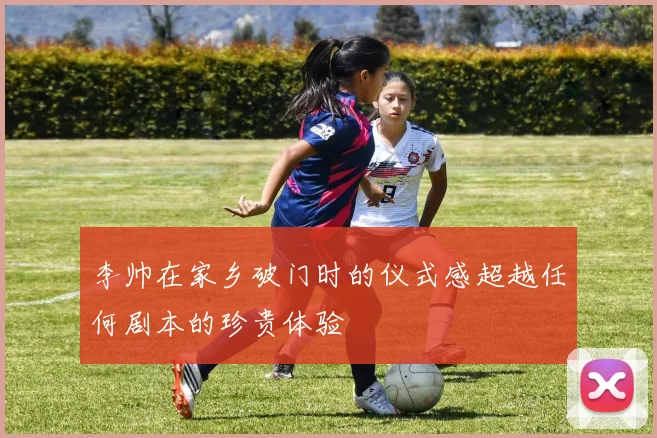 李帅在家乡破门时的仪式感超越任何剧本的珍贵体验