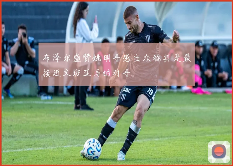 布泽尔盛赞姚明手感出众称其是最接近文班亚马的对手
