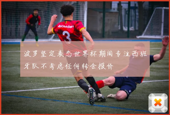 波罗坚定表态世界杯期间专注西班牙队不考虑任何转会报价