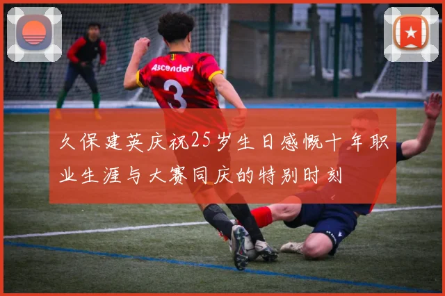 久保建英庆祝25岁生日感慨十年职业生涯与大赛同庆的特别时刻