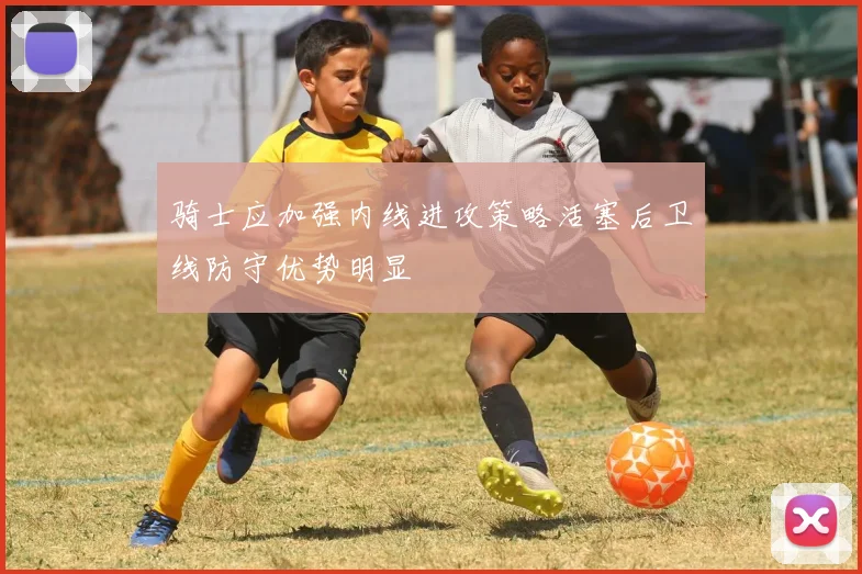 骑士应加强内线进攻策略活塞后卫线防守优势明显