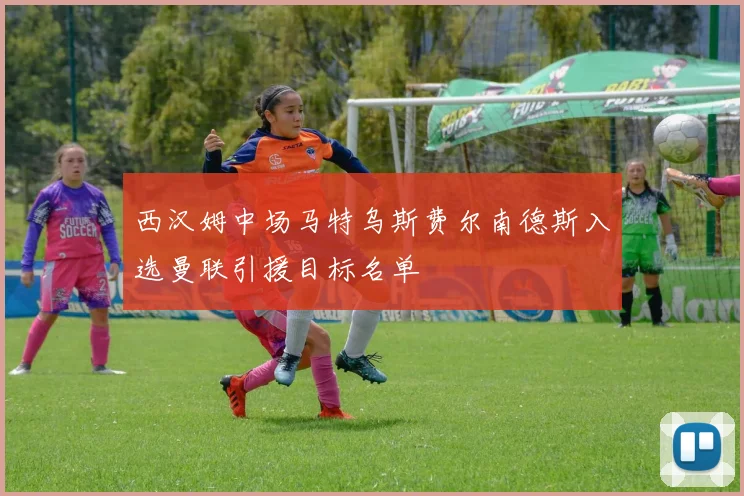 西汉姆中场马特乌斯费尔南德斯入选曼联引援目标名单