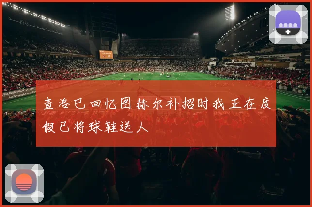 查洛巴回忆图赫尔补招时我正在度假已将球鞋送人