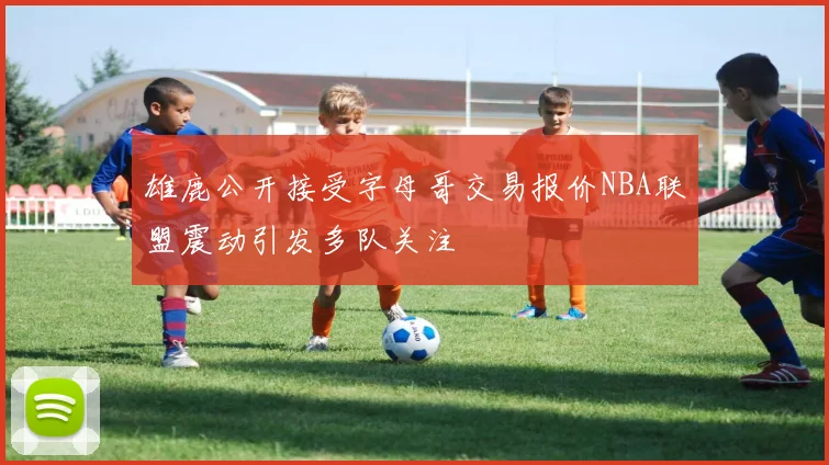 雄鹿公开接受字母哥交易报价NBA联盟震动引发多队关注