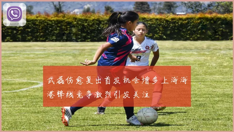 武磊伤愈复出首发机会增多上海海港锋线竞争激烈引发关注