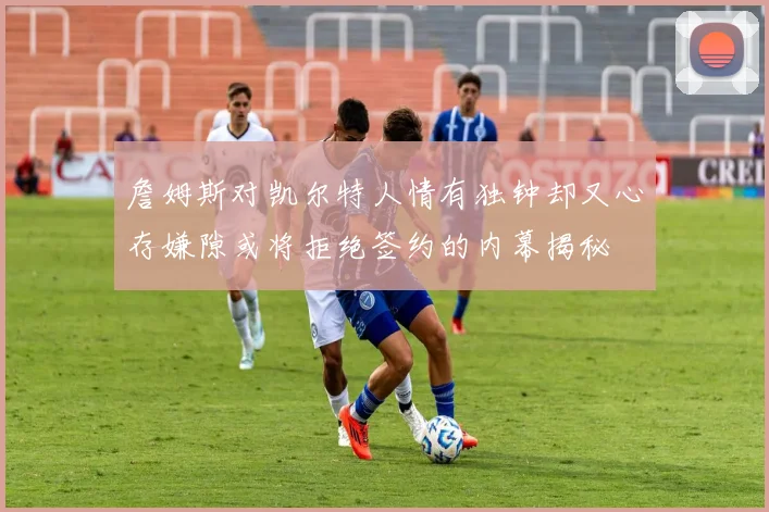 詹姆斯对凯尔特人情有独钟却又心存嫌隙或将拒绝签约的内幕揭秘